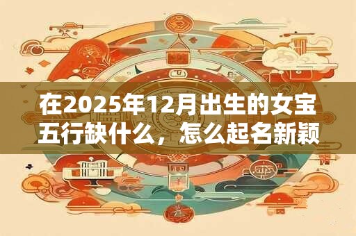 在2025年12月出生的女宝五行缺什么，怎么起名新颖有涵养？