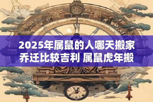 2025年属鼠的人哪天搬家乔迁比较吉利 属鼠虎年搬家吉日汇总