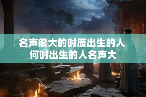 名声很大的时辰出生的人 何时出生的人名声大