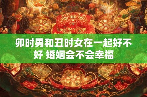 卯时男和丑时女在一起好不好 婚姻会不会幸福