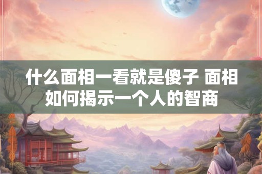 什么面相一看就是傻子 面相如何揭示一个人的智商