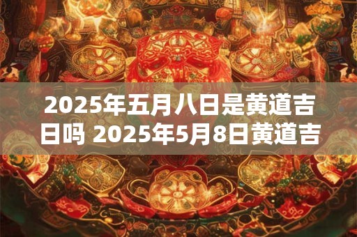 2025年五月八日是黄道吉日吗 2025年5月8日黄道吉日吗