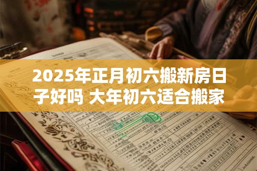 2025年正月初六搬新房日子好吗 大年初六适合搬家吗