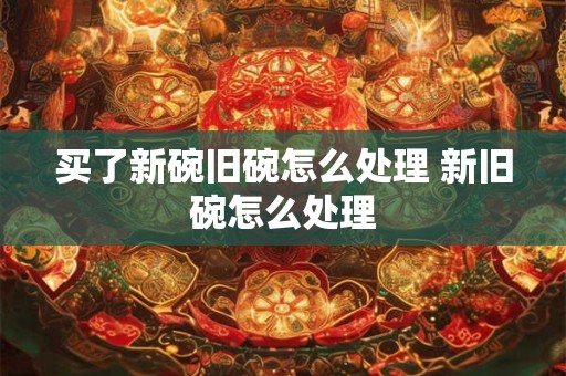 买了新碗旧碗怎么处理 新旧碗怎么处理