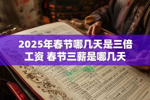 2025年春节哪几天是三倍工资 春节三薪是哪几天 2025年春节哪几天是三倍工资 春节三薪是哪几天