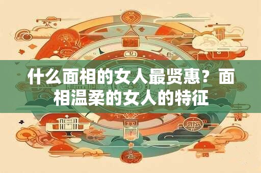 什么面相的女人最贤惠?面相温柔的女人的特征 什么面相的女人最贤惠?面相温柔的女人的特征
