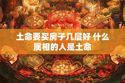 土命要买房子几层好 什么属相的人是土命