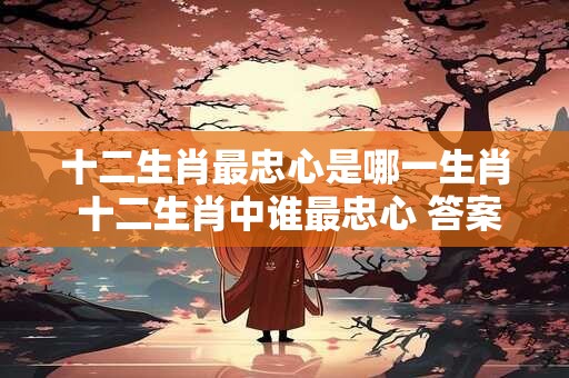 十二生肖最忠心是哪一生肖 十二生肖中谁最忠心 答案揭晓！