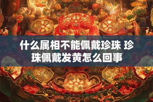 什么属相不能佩戴珍珠 珍珠佩戴发黄怎么回事 什么属相不能佩戴珍珠 珍珠佩戴发黄怎么回事