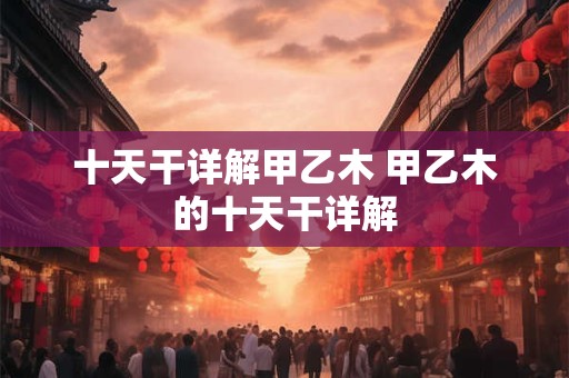 十天干详解甲乙木 甲乙木的十天干详解