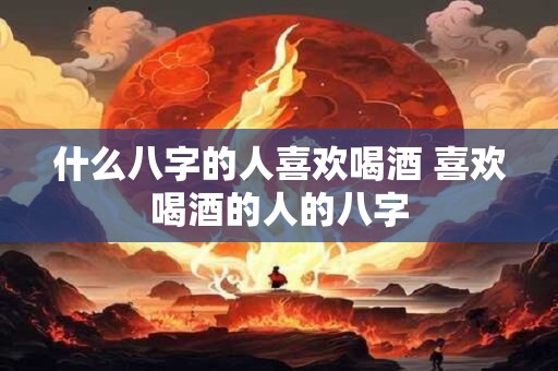 什么八字的人喜欢喝酒 喜欢喝酒的人的八字