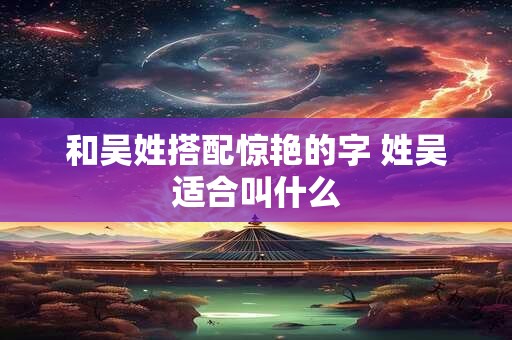 和吴姓搭配惊艳的字 姓吴适合叫什么