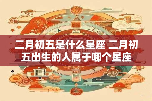 二月初五是什么星座 二月初五出生的人属于哪个星座 二月初五是什么星座 二月初五出生的人属于哪个星座