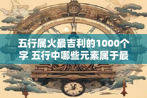 五行属火最吉利的1000个字 五行中哪些元素属于最吉利的火属性 五行属火最吉利的1000个字 五行中哪些元素属于最吉利的火属性
