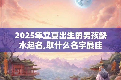 2025年立夏出生的男孩缺水起名,取什么名字最佳 2025年立夏出生的男孩缺水起名,取什么名字最佳
