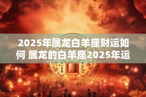 2025年属龙白羊座财运如何 属龙的白羊座2025年运势好不好