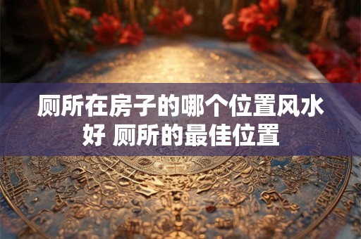 厕所在房子的哪个位置风水好 厕所的最佳位置 厕所在房子的哪个位置风水好 厕所的最佳位置