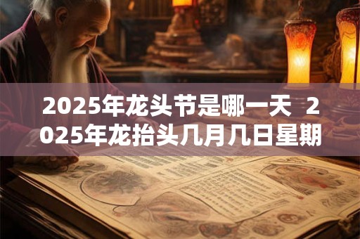 2025年龙头节是哪一天  2025年龙抬头几月几日星期几