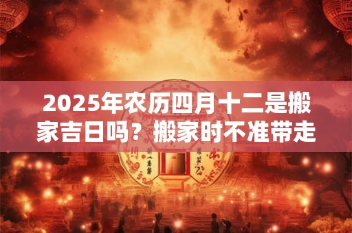 2025年农历四月十二是搬家吉日吗？搬家时不准带走的三样东西