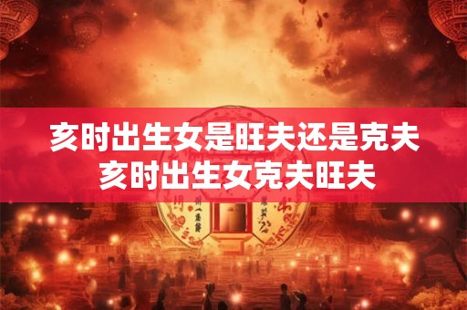 亥时出生女是旺夫还是克夫 亥时出生女克夫旺夫
