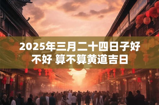 2025年三月二十四日子好不好 算不算黄道吉日 2025年三月二十四日子好不好 算不算黄道吉日