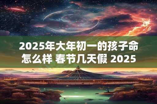 2025年大年初一的孩子命怎么样 春节几天假 2025