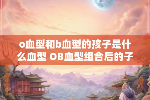 o血型和b血型的孩子是什么血型 OB血型组合后的子代血型是什么