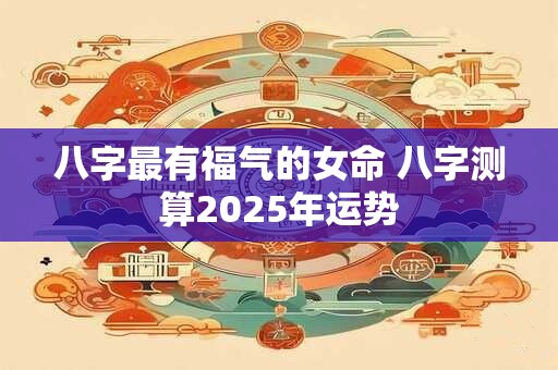八字最有福气的女命 八字测算2025年运势 八字最有福气的女命 八字测算2025年运势