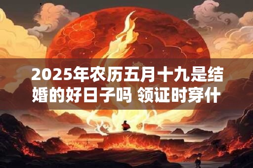 2025年农历五月十九是结婚的好日子吗 领证时穿什么衣服合适 2025年农历五月十九是结婚的好日子吗 领证时穿什么衣服合适
