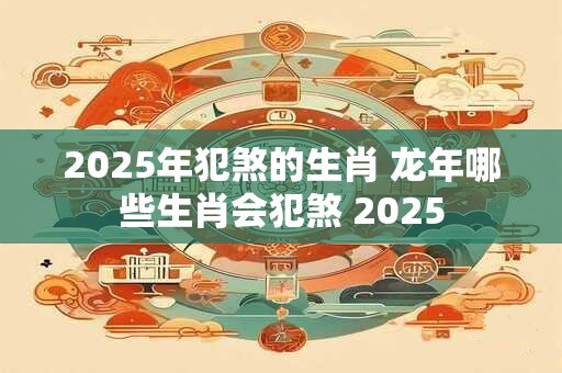 2025年犯煞的生肖 龙年哪些生肖会犯煞 2025