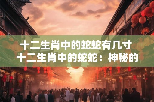 十二生肖中的蛇蛇有几寸 十二生肖中的蛇蛇：神秘的几寸之美