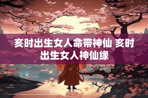 亥时出生女人命带神仙 亥时出生女人神仙缘