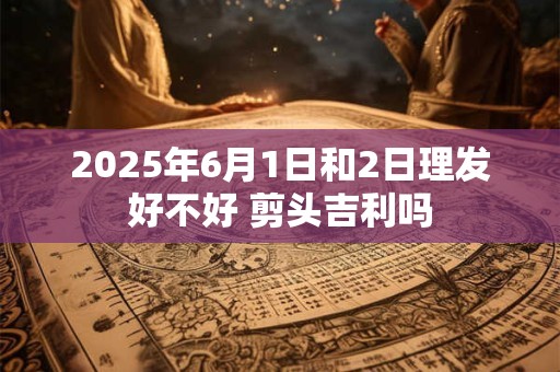 2025年6月1日和2日理发好不好 剪头吉利吗