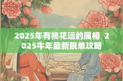2025年有桃花运的属相 2025牛年最新脱单攻略 2025年有桃花运的属相 2025牛年最新脱单攻略
