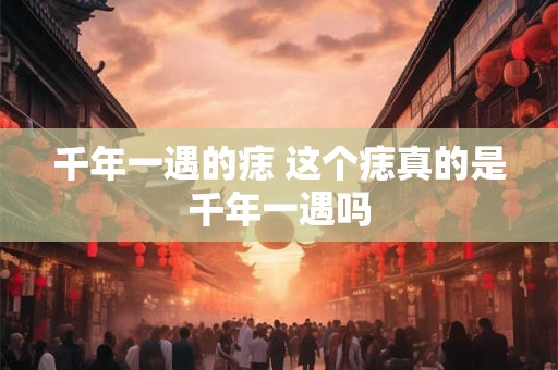 千年一遇的痣 这个痣真的是千年一遇吗