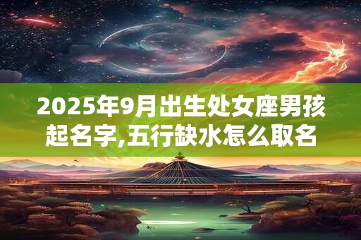 2025年9月出生处女座男孩起名字,五行缺水怎么取名 2025年9月出生处女座男孩起名字,五行缺水怎么取名