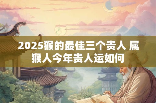 2025猴的最佳三个贵人 属猴人今年贵人运如何