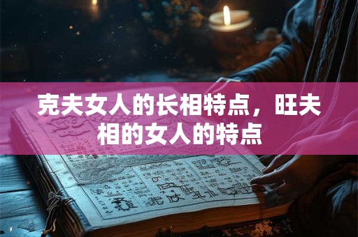 克夫女人的长相特点,旺夫相的女人的特点 克夫女人的长相特点,旺夫相的女人的特点