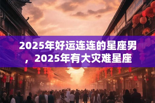2025年好运连连的星座男，2025年有大灾难星座