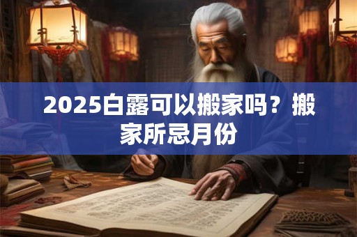 2025白露可以搬家吗？搬家所忌月份