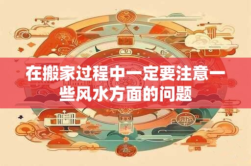 在搬家过程中一定要注意一些风水方面的问题 在搬家过程中一定要注意一些风水方面的问题