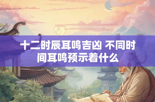 十二时辰耳鸣吉凶 不同时间耳鸣预示着什么 十二时辰耳鸣吉凶 不同时间耳鸣预示着什么