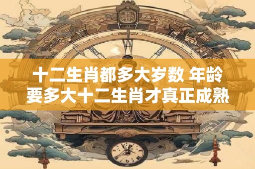 十二生肖都多大岁数 年龄要多大十二生肖才真正成熟