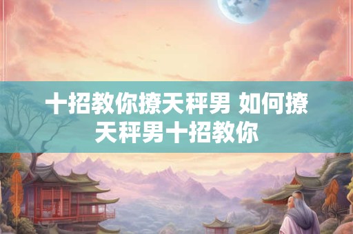 十招教你撩天秤男 如何撩天秤男十招教你