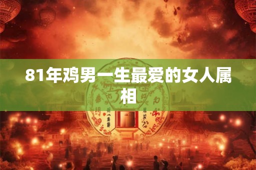 81年鸡男一生最爱的女人属相 81年鸡男一生最爱的女人属相