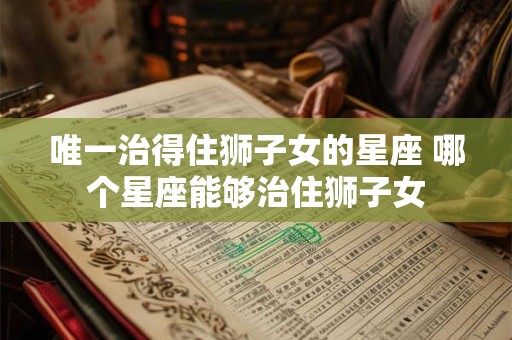 唯一治得住狮子女的星座 哪个星座能够治住狮子女