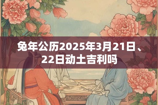 兔年公历2025年3月21日、22日动土吉利吗