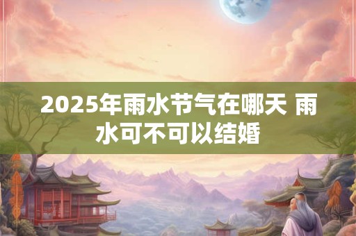 2025年雨水节气在哪天 雨水可不可以结婚