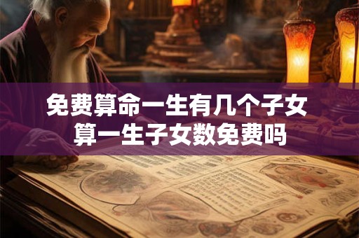 免费算命一生有几个子女 算一生子女数免费吗 免费算命一生有几个子女 算一生子女数免费吗