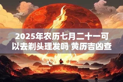 2025年农历七月二十一可以去剃头理发吗 黄历吉凶查询